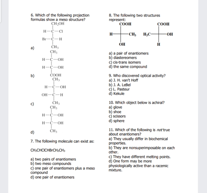 6. Which of the following projection
formulas show a meso structure?
CH2OH
8. The following two structures
represent:
ÇOOH
COOH
H-C-Ca
H-
-CH, H,C-
-OH
Br-C-H
a)
CH3
CH3
a) a pair of enantiomers
b) diastereomers
c) cis-trans isomers
d) the same compound
H-C-OH
H-C-OH
COOH
CH3
9. Who discovered optical activity?
a) J. H. van't Hoff
b) J. A. LeBel
c) L. Pasteur
d) Kekule
b)
H-C-OH
OH-C-H
10. Which object below is achiral?
a) glove
b) shoe
c) scissors
d) sphere
CH3
CH3
c)
H-C-OH
H-C-OH
CH3
11. Which of the following is not true
about enantiomers?
d)
a) They usually differ in biochemical
properties.
b) They are nonsuperimposable on each
other.
c) They have different melting points.
d) One form may be more
physiologically active than a racemic
mixture.
7. The following molecule can exist as:
CH;CHCICHBRCH2CH;
a) two pairs of enantiomers
b) two meso compounds
c) one pair of enantiomers plus a meso
compound
d) one pair of enantiomers
