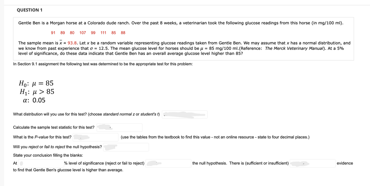QUESTION 1
Gentle Ben is a Morgan horse at a Colorado dude ranch. Over the past 8 weeks, a veterinarian took the following glucose readings from this horse (in mg/100 ml).
89 80 107 99 111 85 88
91
The sample mean is x ≈ 93.8. Let x be a random variable representing glucose readings taken from Gentle Ben. We may assume that x has a normal distribution, and
we know from past experience that o = 12.5. The mean glucose level for horses should be μ = 85 mg/100 ml. (Reference: The Merck Veterinary Manual). At a 5%
level of significance, do these data indicate that Gentle Ben has an overall average glucose level higher than 85?
In Section 9.1 assignment the following test was determined to be the appropriate test for this problem:
Ho: μ = 85
H₁: μ> 85
α: 0.05
What distribution will you use for this test? (choose standard normal z or student's t)
Calculate the sample test statistic for this test?
What is the P-value for this test?
(use the tables from the textbook to find this value - not an online resource - state to four decimal places.)
Will you reject or fail to reject the null hypothesis?
State your conclusion filling the blanks:
At
% level of significance (reject or fail to reject)
to find that Gentle Ben's glucose level is higher than average.
the null hypothesis. There is (sufficient or insufficient)
evidence