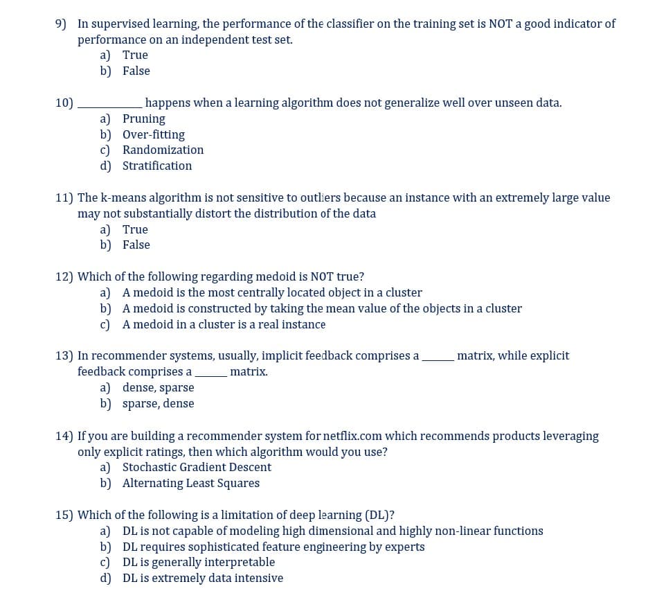 9) In supervised learning, the performance of the classifier on the training set is NOT a good indicator of
performance on an independent test set.
10)
a) True
b) False
happens when a learning algorithm does not generalize well over unseen data.
a) Pruning
b) Over-fitting
c) Randomization
d) Stratification
11) The k-means algorithm is not sensitive to outliers because an instance with an extremely large value
may not substantially distort the distribution of the data
a) True
b) False
12) Which of the following regarding medoid is NOT true?
a) A medoid is the most centrally located object in a cluster
b)
A medoid is constructed by taking the mean value of the objects in a cluster
c)
A medoid in a cluster is a real instance
13) In recommender systems, usually, implicit feedback comprises a
feedback comprises a
matrix.
a) dense, sparse
b) sparse, dense
matrix, while explicit
14) If you are building a recommender system for netflix.com which recommends products leveraging
only explicit ratings, then which algorithm would you use?
a) Stochastic Gradient Descent
b) Alternating Least Squares
15) Which of the following is a limitation of deep learning (DL)?
a) DL is not capable of modeling high dimensional and highly non-linear functions
b)
DL requires sophisticated feature engineering by experts
c) DL is generally interpretable
d)
DL is extremely data intensive