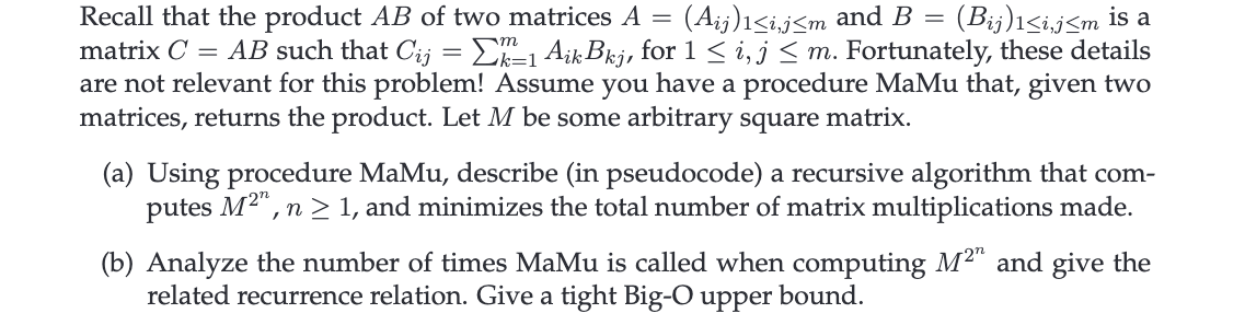 Recall that the product AB of two matrices A = (Aij)1<i,j≤m and B = (Bij)1≤i,j≤m is a
matrix C = AB such that Cij = Σk-1 Aik Bkj, for 1 ≤ i, j≤ m. Fortunately, these details
are not relevant for this problem! Assume you have a procedure MaMu that, given two
matrices, returns the product. Let M be some arbitrary square matrix.
(a) Using procedure MaMu, describe (in pseudocode) a recursive algorithm that com-
putes M2, n ≥ 1, and minimizes the total number of matrix multiplications made.
(b) Analyze the number of times MaMu is called when computing M2" and give the
related recurrence relation. Give a tight Big-O upper bound.