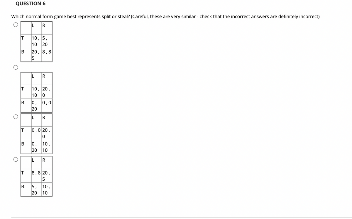 QUESTION 6
Which normal form game best represents split or steal? (Careful, these are very similar - check that the incorrect answers are definitely incorrect)
L R
O
O
IT
B
IT
IT
10, 5,
10 20
IT
20, 8,8
15
B
IL
B 0,
20
IL R
R
10, 20,
10 0
0,0
0,0 20,
B 0, 10,
20 10
O
550
LR
8,820,
5
5, 10,
20 10