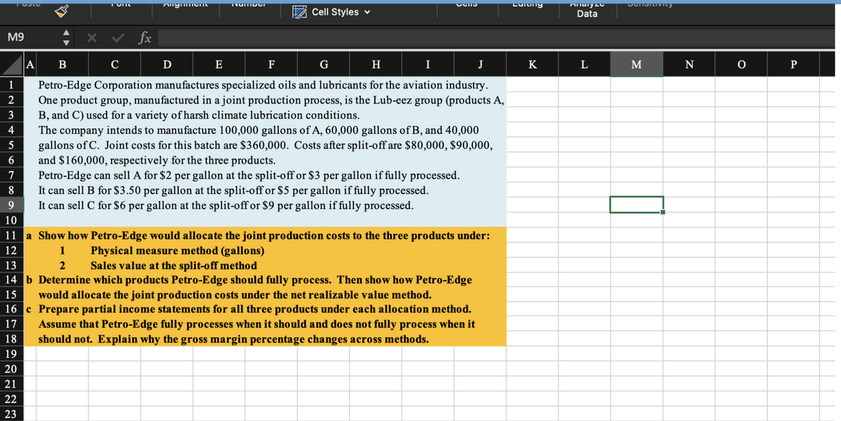 Tablo
M9
234
13
A
18
19
20
21
22
23
TUILL
fx
Anymmen
D
TUITIVUI
E
x ✓
B
C
H
I
J
Petro-Edge Corporation manufactures specialized oils and lubricants for the aviation industry.
One product group, manufactured in a joint production process, is the Lub-eez group (products A,
B, and C) used for a variety of harsh climate lubrication conditions.
Cell Styles ✓
F
1
2
3
4
5
6
7
8
9
10
11 a Show how Petro-Edge would allocate the joint production costs to the three products under:
12
1
Physical measure method (gallons)
2
Sales value at the split-off method
14 b Determine which products Petro-Edge should fully process. Then show how Petro-Edge
would allocate the joint production costs under the net realizable value method.
15
16 c Prepare partial income statements for all three products under each allocation method.
Assume that Petro-Edge fully processes when it should and does not fully process when it
should not. Explain why the gross margin percentage changes across methods.
17
PullO
G
The company intends to manufacture 100,000 gallons of A, 60,000 gallons of B, and 40,000
gallons of C. Joint costs for this batch are $360,000. Costs after split-off are $80,000, $90,000,
and $160,000, respectively for the three products.
Petro-Edge can sell A for $2 per gallon at the split-off or $3 per gallon if fully processed.
It can sell B for $3.50 per gallon at the split-off or $5 per gallon if fully processed.
It can sell C for $6 per gallon at the split-off or $9 per gallon if fully processed.
Lullinty
K
Allary 20
Data
L
SCHSRivity
M
N
0
P