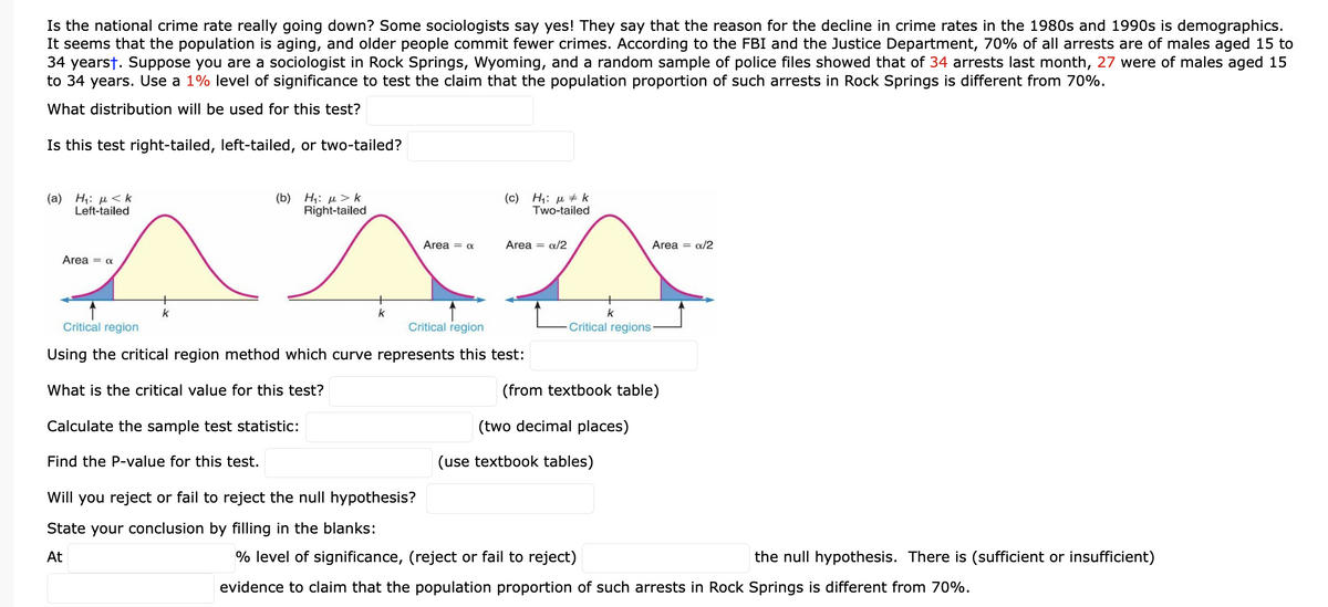 Is the national crime rate really going down? Some sociologists say yes! They say that the reason for the decline in crime rates in the 1980s and 1990s is demographics.
It seems that the population is aging, and older people commit fewer crimes. According to the FBI and the Justice Department, 70% of all arrests are of males aged 15 to
34 yearst. Suppose you are a sociologist in Rock Springs, Wyoming, and a random sample of police files showed that of 34 arrests last month, 27 were of males aged 15
to 34 years. Use a 1% level of significance to test the claim that the population proportion of such arrests in Rock Springs is different from 70%.
What distribution will be used for this test?
Is this test right-tailed, left-tailed, or two-tailed?
(b) Η: μ > k
Right-tailed
Area = a
AXA
k
(a) Η: με k
Left-tailed
Area = a
k
Find the P-value for this test.
(c) H₁: k
Critical region
Critical region
Using the critical region method which curve represents this test:
What is the critical value for this test?
Calculate the sample test statistic:
Will you reject or fail to reject the null hypothesis?
State your conclusion by filling in the blanks:
At
Two-tailed
Area = x/2
k
Critical regions
(from textbook table)
(two decimal places)
(use textbook tables)
Area = a/2
% level of significance, (reject or fail to reject)
the null hypothesis. There is (sufficient or insufficient)
evidence to claim that the population proportion of such arrests in Rock Springs is different from 70%.