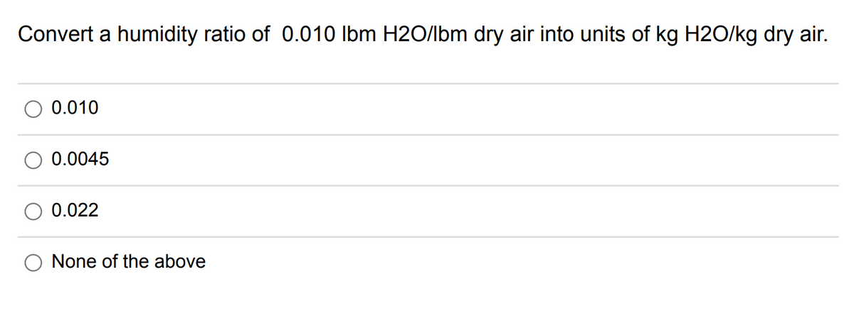 Convert a humidity ratio of 0.010 lbm H2O/lbm dry air into units of kg H2O/kg dry air.
0.010
0.0045
0.022
None of the above