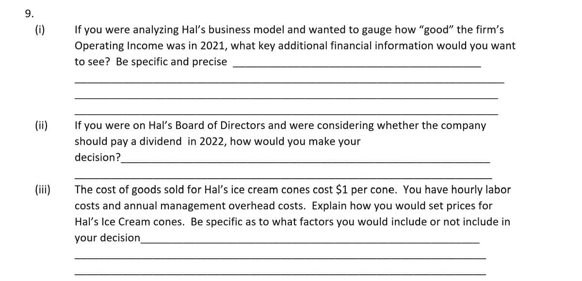 9.
(i)
(ii)
(iii)
If you were analyzing Hal's business model and wanted to gauge how "good" the firm's
Operating Income was in 2021, what key additional financial information would you want
to see? Be specific and precise
If you were on Hal's Board of Directors and were considering whether the company
should pay a dividend in 2022, how would you make your
decision?
The cost of goods sold for Hal's ice cream cones cost $1 per cone. You have hourly labor
costs and annual management overhead costs. Explain how you would set prices for
Hal's Ice Cream cones. Be specific as to what factors you would include or not include in
your decision