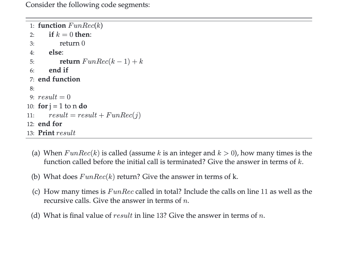 Consider the following code segments:
1: function Fun Rec(k)
2:
if k = 0 then:
3:
return 0
4:
5:
6:
end if
7: end function
8:
9: result = 0
10: for j = 1 to n do
11:
else:
return Fun Rec(k − 1) + k
result = result + FunRec(j)
12: end for
13: Print result
(a) When Fun Rec(k) is called (assume k is an integer and k > 0), how many times is the
function called before the initial call is terminated? Give the answer in terms of k.
(b) What does FunRec(k) return? Give the answer in terms of k.
(c) How many times is Fun Rec called in total? Include the calls on line 11 as well as the
recursive calls. Give the answer in terms of n.
(d) What is final value of result in line 13? Give the answer in terms of n.