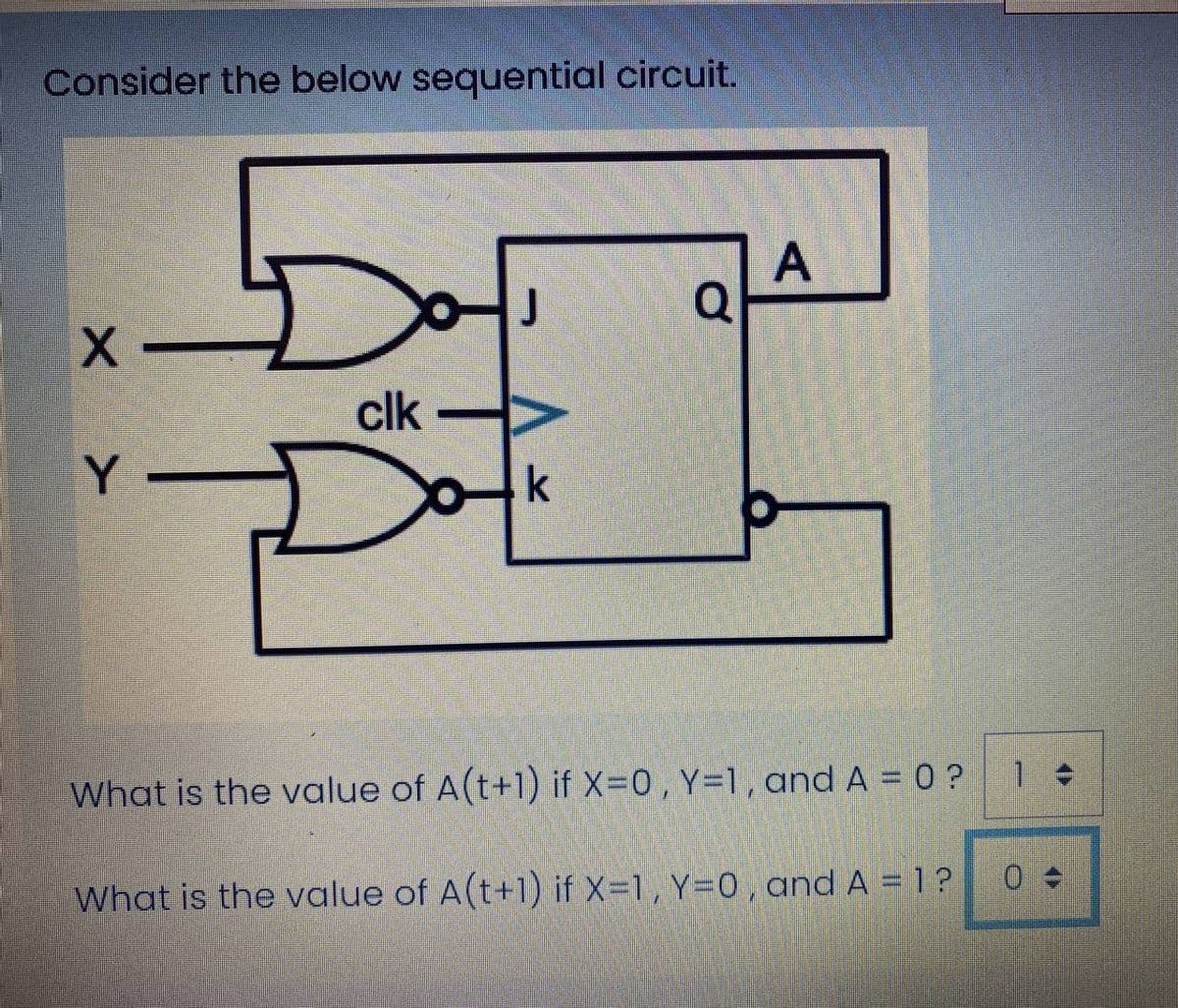 Consider the below sequential circuit.
| A
clk
Y
k
What is the value of A(t+1) if X=0, Y=1, and A = 0 ?
What is the value of A(t+1) if X-1, Y=0, and A = 1?
