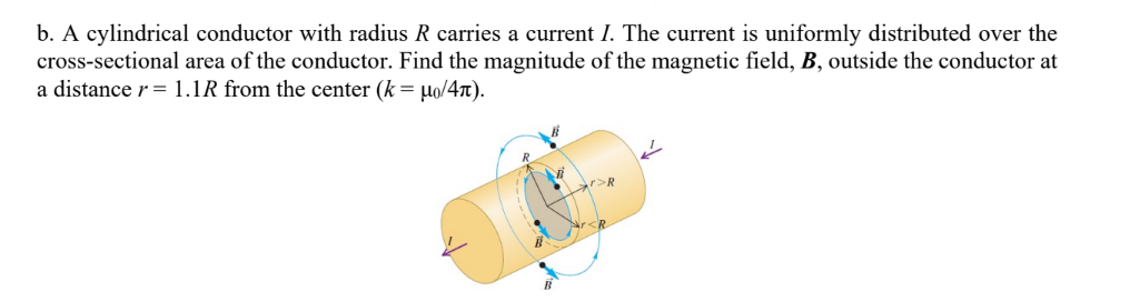 b. A cylindrical conductor with radius R carries a current I. The current is uniformly distributed over the
cross-sectional area of the conductor. Find the magnitude of the magnetic field, B, outside the conductor at
a distance r = 1.1R from the center (k = Ho/4n).
Nrs
