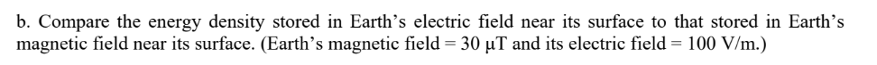 b. Compare the energy density stored in Earth's electric field near its surface to that stored in Earth's
magnetic field near its surface. (Earth's magnetic field = 30 µT and its electric field = 100 V/m.)
