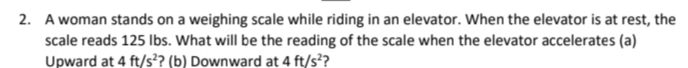 2. A woman stands on a weighing scale while riding in an elevator. When the elevator is at rest, the
scale reads 125 Ibs. What will be the reading of the scale when the elevator accelerates (a)
Upward at 4 ft/s?? (b) Downward at 4 ft/s??
