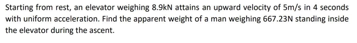 Starting from rest, an elevator weighing 8.9kN attains an upward velocity of 5m/s in 4 seconds
with uniform acceleration. Find the apparent weight of a man weighing 667.23N standing inside
the elevator during the ascent.
