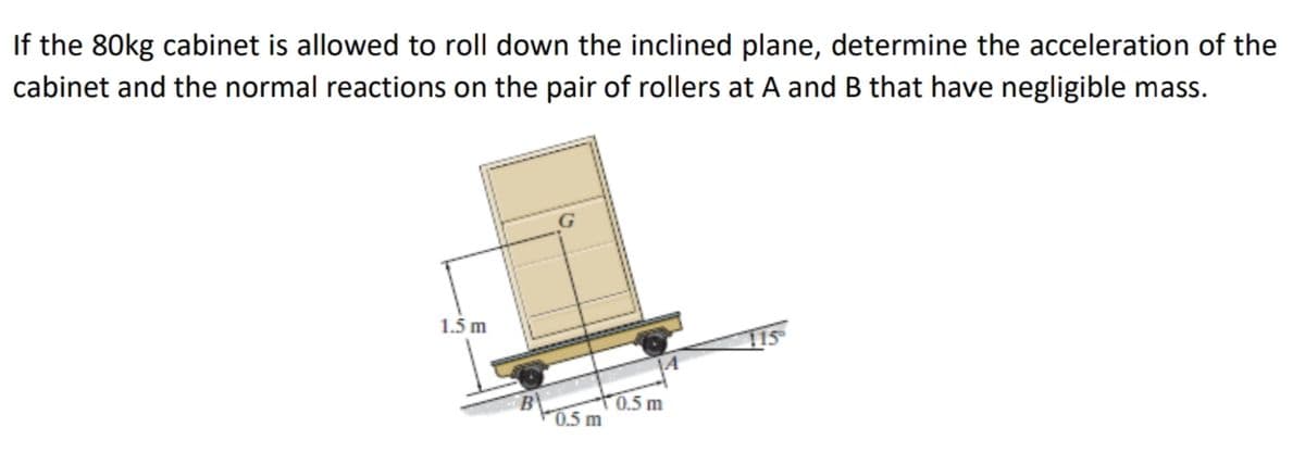 If the 80kg cabinet is allowed to roll down the inclined plane, determine the acceleration of the
cabinet and the normal reactions on the pair of rollers at A and B that have negligible mass.
1.5 m
B
0.5 m
0.5 m
