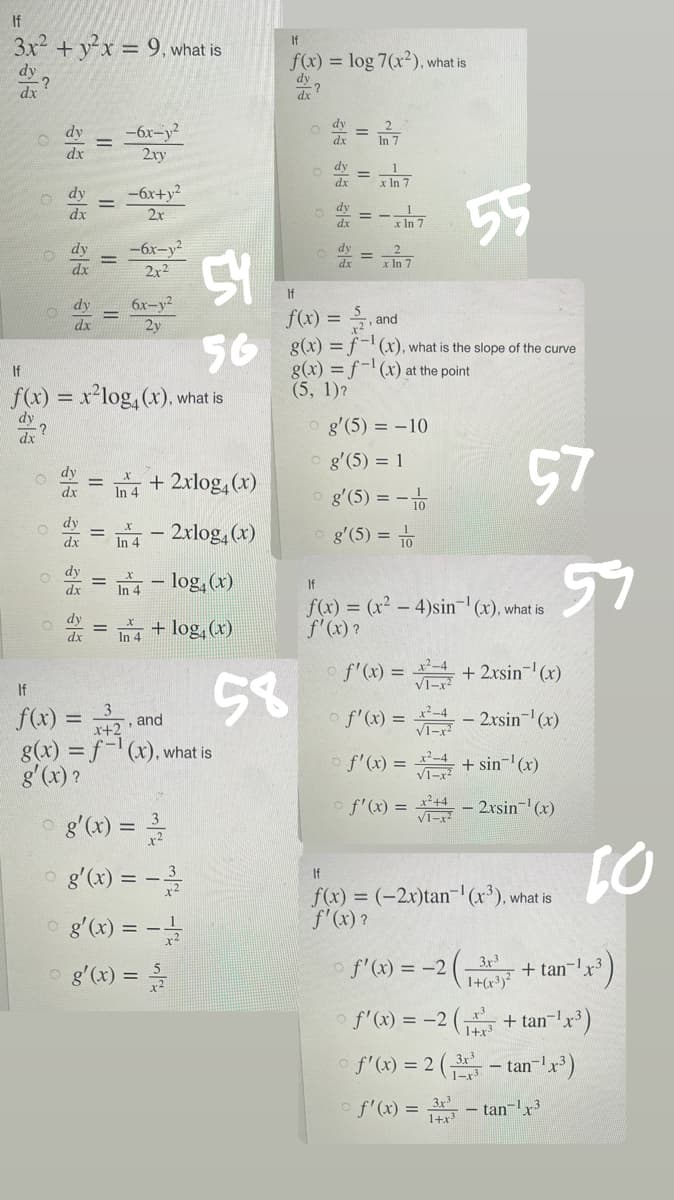 If
3x² + y²x = 9, what is
dy
-?
dx
O
O
O
dx
O
dx
dy
dx
dy
dx
dy
|
=
dx
=
If
f(x) = x²log4(x), what is
dy
dx
-6x-y²
2xy
-6x+y²
2x
-6x-y²
2x²
6x-y²
2y
+ 2xlog4(x)
2xlog4 (x)
In 4
In 4-log(x)
4 + log(x)
g'(x) = -³/2
og'(x) = -3/1/2
og'(x) = -1/2/2
g'(x) = //2
If
f(x) =
, and
x+2
g(x) = f(x), what is
g'(x)?
58
If
f(x) = log 7(x2), what is
dx
54
If
f(x) =
+2, and
56 8(x) = -1 (x), what is the slope of the curve
g(x)=f(x) at the point
(5, 1)?
||
x In 7
x In 7
x In 7
og'(5) = -10
g'(5) = 1
O g'(5) = -1/0
g'(5) = 10
55
If
f(x) = (x² - 4)sin-¹(x), what is
f'(x)?
○ f'(x) =
√1-x²
57
f'(x) = x + 2xsin¯¹(x)
f'(x) =
-2xsin-¹(x)
f'(x) =
+ sin-¹ (x)
√1-x²
VI-x - 2xsin-¹(x)
59
If
f(x) = (-2x)tan-¹ (x³), what is
f'(x)?
10
f'(x) = -2(3x³ + tan-1 ¹x³)
1+(x³)²
f'(x) = -2( + tan-¹x³)
1+x³
f'(x) = 2 (3-tan-¹x³)
f'(x) = 3-tan-¹x³