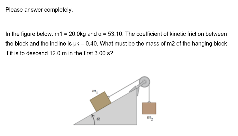 Please answer completely.
In the figure below. m1 = 20.0kg and a = 53.10. The coefficient of kinetic friction between
the block and the incline is uk = 0.40. What must be the mass of m2 of the hanging block
if it is to descend 12.0 m in the first 3.00 s?
m₂