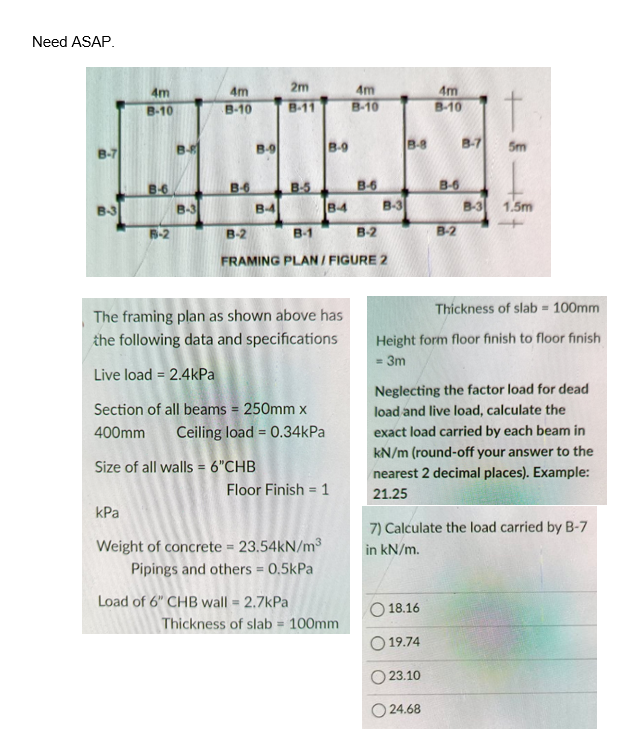 Need ASAP.
B-7
B-3
4m
B-10
6-2
kPa
B-B
B-3
4m
B-10
B-6
B-2
B-9
B-4
Size of all walls = 6"CHB
2m
B-11
B-5
B-1
The framing plan as shown above has
the following data and specifications
Live load = 2.4kPa
Section of all beams = 250mm x
400mm Ceiling load = 0.34kPa
B-9
B-4
Weight of concrete = 23.54kN/m³
Pipings and others = 0.5kPa
Load of 6" CHB wall = 2.7kPa
Floor Finish = 1
FRAMING PLAN / FIGURE 2
4m
B-10
Thickness of slab 100mm
B-6
B-2
B-3
B-8
18.16
4m
B-10
19.74
B-6
23.10
B-2
24.68
B-7
Thickness of slab = 100mm
Height form floor finish to floor finish
= 3m
B-3
Neglecting the factor load for dead
load and live load, calculate the
exact load carried by each beam in
kN/m (round-off your answer to the
nearest 2 decimal places). Example:
21.25
5m
7) Calculate the load carried by B-7
in kN/m.
1.5m