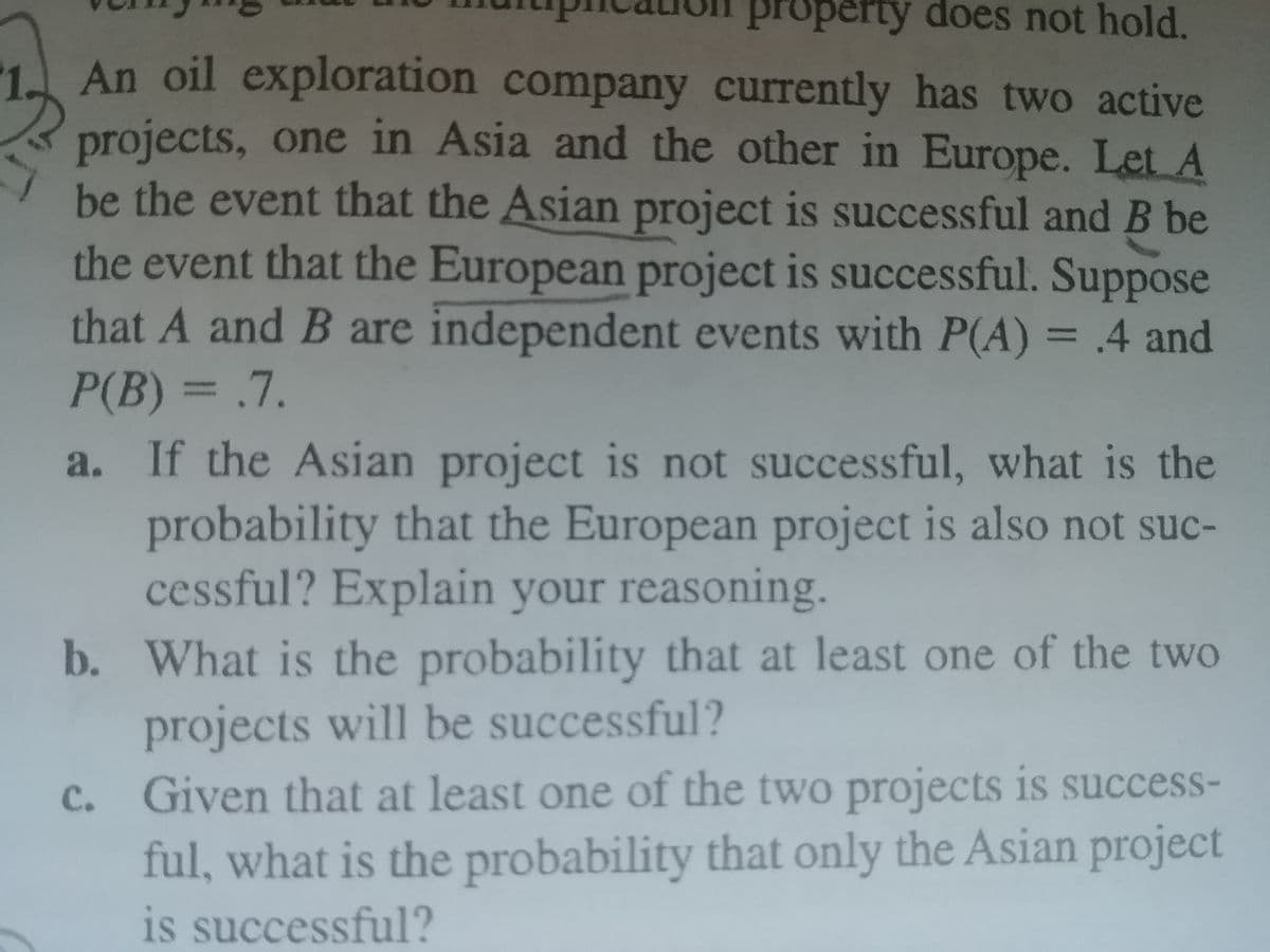 property does not hold.
An oil exploration company currently has two active
projects, one in Asia and the other in Europe. Let A
be the event that the Asian project is successful and B be
the event that the European project is successful. Suppose
that A and B are independent events with P(A) = .4 and
P(B) = .7.
a. If the Asian project is not successful, what is the
probability that the European project is also not suc-
cessful? Explain your reasoning.
b. What is the probability that at least one of the two
projects will be successful?
C. Given that at least one of the two projects is success-
ful, what is the probability that only the Asian project
is successful?
