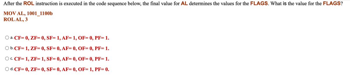 After the ROL instruction is executed in the code sequence below, the final value for AL determines the values for the FLAGS. What is the value for the FLAGS?
MOV AL, 1001_1100b
ROL AL, 3
a. CF= 0, ZF= 0, SF= 1, AF= 1, OF= 0, PF= 1.
b. CF= 1, ZF= 0, SF= 0, AF= 0, OF= 0, PF= 1.
O C. CF= 1, ZF= 1, SF= 0, AF= 0, OF= 0, PF= 1.
O d. CF= 0, ZF= 0, SF= 0, AF= 0, OF= 1, PF= 0.