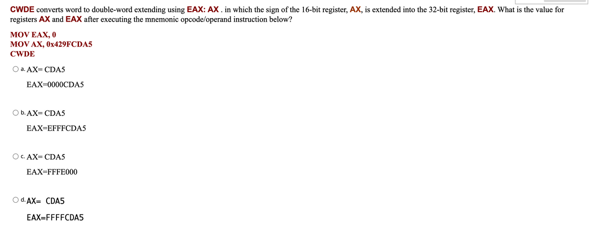 CWDE converts word to double-word extending using EAX: AX . in which the sign of the 16-bit register, AX, is extended into the 32-bit register, EAX. What is the value for
registers AX and EAX after executing the mnemonic opcode/operand instruction below?
MOV EAX, 0
MOV AX, 0x429FCDA5
CWDE
a. AX= CDA5
EAX=0000CDA5
O b. AX=CDA5
EAX=EFFFCDA5
O C. AX=CDA5
EAX=FFFE000
O d. AX= CDA5
EAX=FFFFCDA5