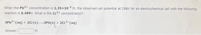 When the Pb2+ concentration is 1.35x104 M, the observed cell potential at 298K for an electrochemical cell with the following
reaction is 0.499V. What is the Cr³+ concentration?
3Pb2+ (aq) + 2Cr(s)3Pb(s) + 2Cr³+ (aq)
Answer:
M