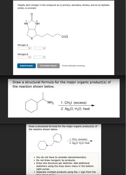 Classify each nitrogen in this compound as (1) primary, secondary, tertiary, and as (i) aliphatic,
amide, or aromatic
HN
Nitrogen a
Nitrogen b
Submit Answer
ΝΗ
Try Another Version
coo
oto
NH₂
10 item attempts remaining
Draw a structural formula for the major organic product(s) of
the reaction shown below.
1. CH₂l (excess)
2. Ag₂O, H₂O, heat
Draw a structural formula for the major organic product(s) of
the reaction shown below.
1. CH₂l (excess)
2. Ag₂O, H₂O, heat
• You do not have to consider stereochemistry.
. Do not draw inorganic by-products.
• Draw one structure per sketcher. Add additional
sketchers using the drop-down menu in the bottom
right corner.
• Separate multiple products using the + sign from the
drop down monu