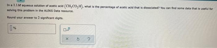 In a 1.1M aqueous solution of acetic acid (CH,CO₂H), what is the percentage of acetic acid that is dissociated? You can find some data that is useful for
solving this problem in the ALEKS Data resource.
Round your answer to 2 significant digits.
0.8
X
5
?