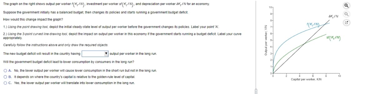 The graph on the right shows output per worker f(K,/N), investment per worker sf (K./N), and depreciation per worker SK/N for an economy.
Suppose the government initially has a balanced budget, then changes its policies and starts running a government budget deficit.
How would this change impact the graph?
1.) Using the point drawing tool, depict the initial steady-state level of output per worker before the government changes its policies. Label your point 'A'.
2.) Using the 3-point curved line drawing tool, depict the impact on output per worker in this economy if the government starts running a budget deficit. Label your curve
appropriately.
Carefully follow the instructions above and only draw the required objects.
output per worker in the long run.
The new budget deficit will result in the country having
Will the government budget deficit lead to lower consumption consumers in the long run?
O A. No, the lower output per worker will cause lower consumption in the short run but not in the long run.
OB. It depends on where the country's capital is relative to the golden-rule level capital.
O C. Yes, the lower output per worker will translate into lower consumption in the long run.
Output per worker, Y/N
0
T(K₁/N)
Capital per worker, K/N
SK./N
sf(K₂/N)
8
10
Q