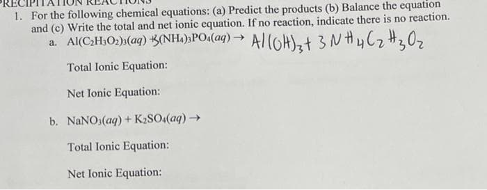 1. For the following chemical equations: (a) Predict the products (b) Balance the equation
and (c) Write the total and net ionic equation. If no reaction, indicate there is no reaction.
a. Al(C2H₂O₂)2(aq) +B(NH1),POs(aq) → Al(OH)3 + 3 N #4C₂ #3 O ₂
Total Ionic Equation:
Net Ionic Equation:
b. NaNO3(aq) + K₂SO4(aq) →
Total Ionic Equation:
Net Ionic Equation: