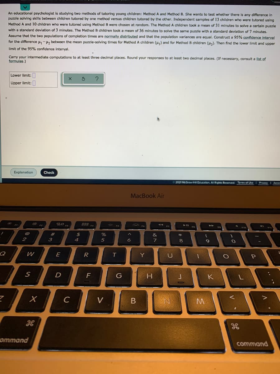 An educational psychologist is studying two methods of tutoring young chldren: MethodA and Method B. She wants to test whether there is any difference in
puzzle solving skills between children tutored by one method versus children tutored by the other. Independent samples of 13 children who were tutored using
Method A and 10 children who were tutored using Method B were chosen at random. The Method A children took a mean of 31 minutes to solve a certain puzzle
with a standard deviation of 3 minutes. The Method B children took a mean of 36 minutes to solve the same puzzle with a standard deviation of 7 minutes.
Assume that the two populations of completion times are normally distributed and that the population varlances are equal. Construct a 95% confidence interval
for the difference u, -, between the mean puzzle-solving times for Method A children (H) and for Method B children (H). Then find the lower limit and upper
limit of the 95% confidence interval.
Carry your intermediate computations to at least three decimal places. Round your responses to at least two decimal places. (If necessary, consult a list of
formulas.)
Lower limit:
Upper limit:
Explanation
Check
2021 McGraw HI Education. AI Rights Reserved Terms of Uhe
MacBook Air
F7
F9
%23
$
%
4
5
7
8
9
W
E
Y
U
P
D
H.
K
C
V
B
gE
ommand
command
