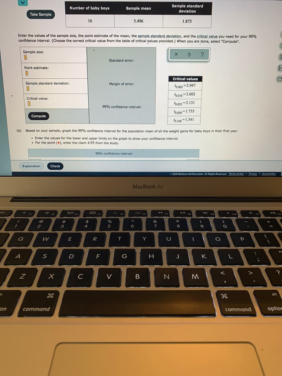 Sample standard
deviation
Number of baby boys
Sample mean
Take Sample
16
5.496
1.873
Enter the values of the sample size, the point estimate of the mean, the sample standard deviation, and the critical value you need for your 99%
confidence interval. (Choose the correct critical value from the table of critical yalues provided.) When you are done, select "Compute".
Sample size:
Standard error:
Point estimate:
Critical values
Sample standard deviation:
Margin of error:
0.00s-2.947
f0.010 =2.602
Critical value:
f0.025 -2.131
99% confidence interval:
0.050 -1.753
Compute
0.100-1.341
(b)
Based on your sample, graph the 99% confidence interval for the population mean of all the weight gains for baby boys in their first year.
• Enter the values for the lower and upper limits on the graph to show your confidence interval.
• For the point (), enter the claim 4.93 from the study.
99% confidence interval:
Explanation
Check
o2021 McGraw-Hil Education. Al Rights Reserved Terms of Use I Privacy I Accessibility
MacBook Air
*
888 4
FI
%23
2$
%
&
2
3
5
8
E
R
Y
P
A
D
G
H
K
C
V
B
alt
on
command
command
optiom
V
