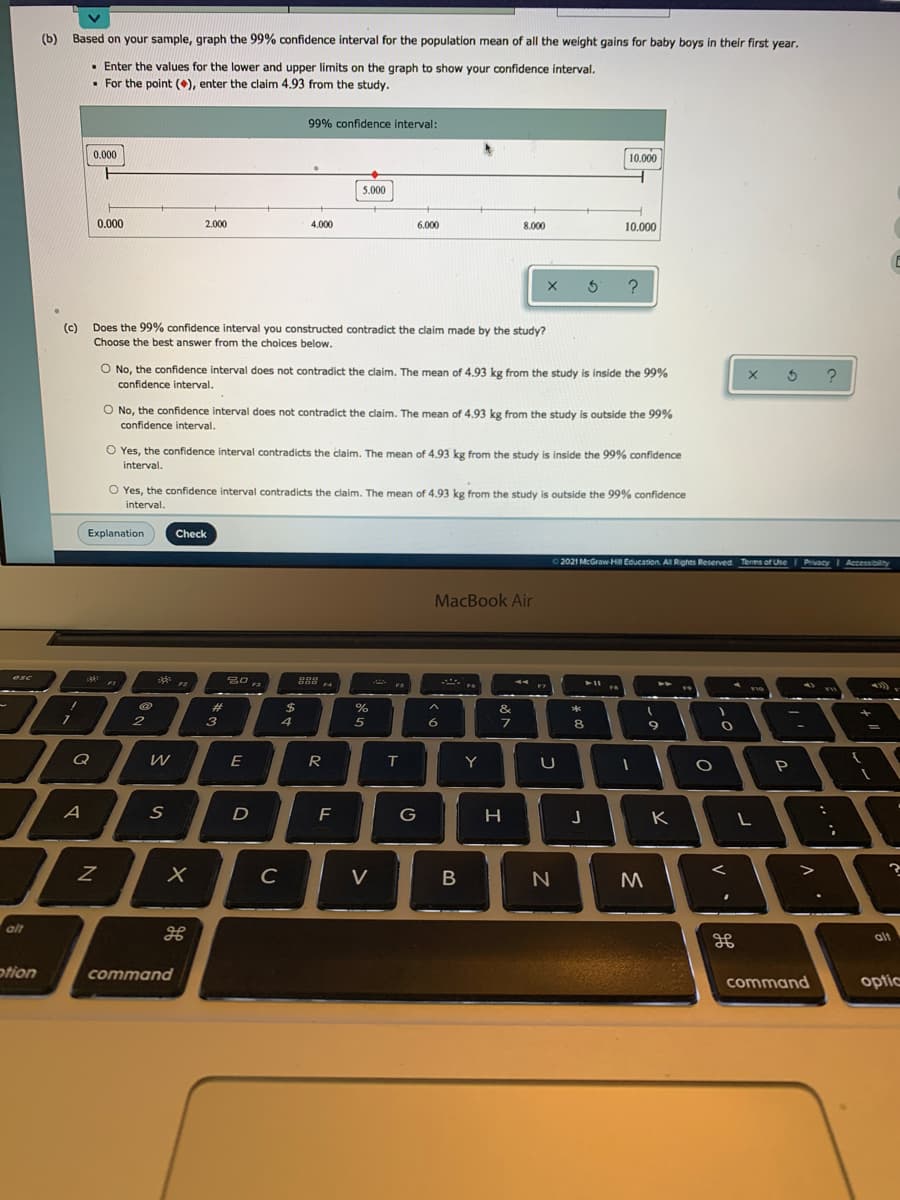 (b) Based on your sample, graph the 99% confidence interval for the population mean of all the weight gains for baby boys in their first year.
• Enter the values for the lower and upper limits on the graph to show your confidence interval.
• For the point (), enter the claim 4.93 from the study.
99% confidence interval:
0.000
10.000
5.000
0.000
2.000
4.000
6.000
8.000
10.000
(c)
Does the 99% confidence interval you constructed contradict the claim made by the study?
Choose the best answer from the choices below.
O No, the confidence interval does not contradict the claim. The mean of 4.93 kg from the study is inside the 99%
confidence interval.
O No, the confidence interval does not contradict the claim. The mean of 4.93 kg from the study is outside the 99%
confidence interval.
O Yes, the confidence interval contradicts the claim. The mean of 4.93 kg from the study is inside the 99% confidence
interval.
O Yes, the confidence interval contradicts the claim. The mean of 4.93 kg from the study is outside the 99% confidence
interval.
Explanation
Check
O 2021 McGraw HI Education. AllRights Reserved Terms of Use
PrivacyI Accessibilty
MacBook Air
%23
%
&
4
6.
8
Q
E
Y
A
G
H
K
C
V
alt
alt
otion
command
command
optic
