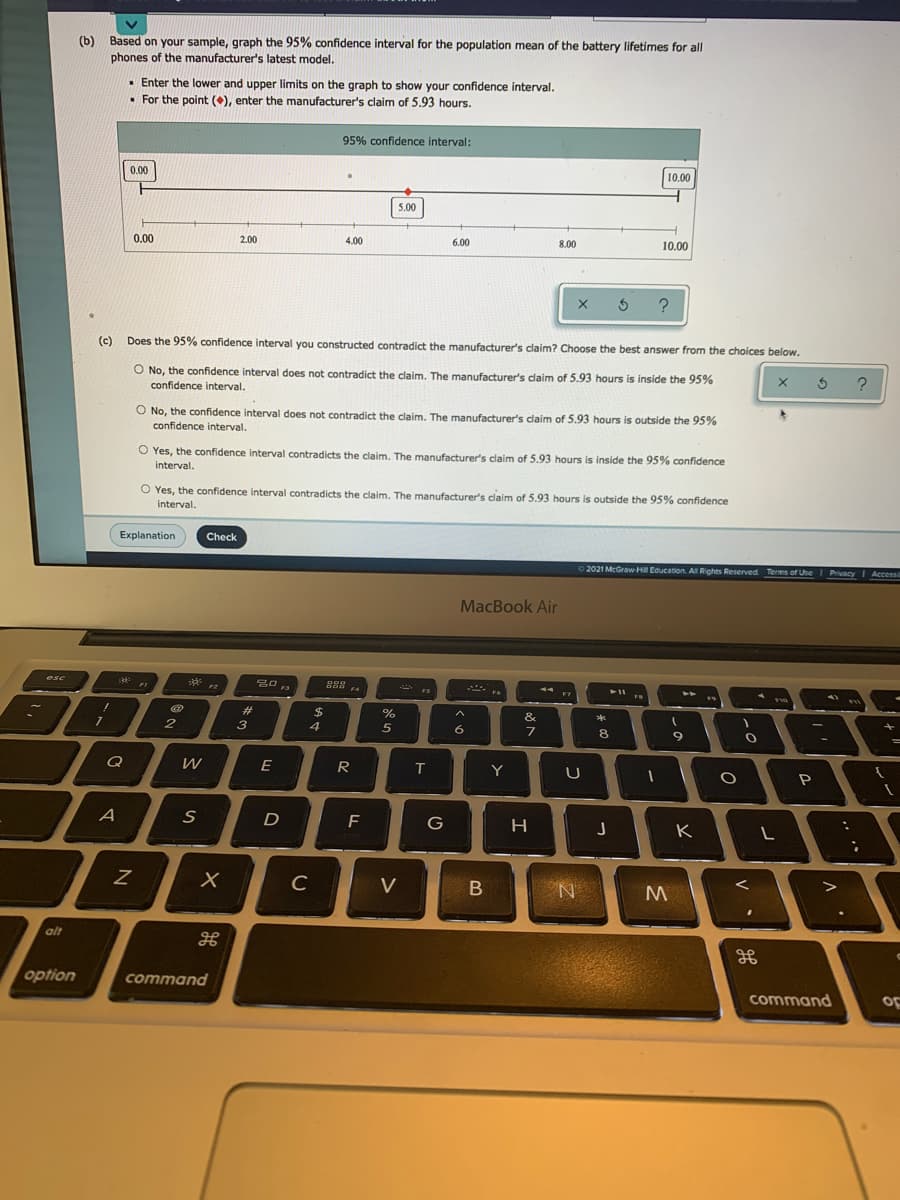 (b) Based on your sample, graph the 95% confidence interval for the population mean of the battery lifetimes for all
phones of the manufacturer's latest model.
• Enter the lower and upper limits on the graph to show your confidence interval.
• For the point (), enter the manufacturer's claim of 5.93 hours.
95% confidence interval:
10.00
0.00
5.00
0.00
2.00
4.00
6.00
8.00
10.00
?
(c)
Does the 95% confidence interval you constructed contradict the manufacturer's claim? Choose the best answer from the choices below.
O No, the confidence interval does not contradict the claim. The manufacturer's daim of 5.93 hours is inside the 95%
confidence interval.
O No, the confidence interval does not contradict the claim. The manufacturer's claim of 5.93 hours is outside the 95%
confidence interval.
O Yes, the confidence interval contradicts the claim. The manufacturer's claim of 5.93 hours
interval.
is inside the 95% confidence
O Yes, the confidence interval contradicts the claim. The manufacturer's claim of 5.93 hours is outside the 95% confidence
interval.
Explanation
Check
O 2021 McGraw-Hl Education. All Rights Reserved Terms of Use
Privacy
Accessi
MacBook Air
esc
品昌
F4
F2
F7
%23
$
4
%
&
3
5
6.
8
E
R
Y
A
F
K
C
V
B
alt
option
command
command
oF
