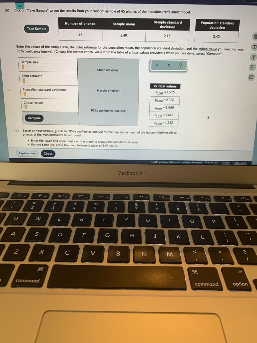 (a) Click on "Take Sample" to see the results from your random sample of 45 phones of the manufacturer's latest model.
Sample standard
Population standard
deviation
Number of phones
Sample mean
deviation
Take Sample
45
5.49
2.15
2.42
Enter the values of the sample size, the point estimate for the population mean, the population standard deviation, and the critical value you need for your
95% confidence interval. (Choose the correct critical value from the table of critical values provided.) When you are done, select "Compute".
Sample size:
Standard error:
Point estimate:
Critical values
Population standard deviation:
Margin of error:
Z0.00s =2.576
F0.010 =2.326
Critical value:
F0.0251.960
95% confidence interval:
F0.050 -1.645
Compute
F0.100-1.282
(b) Based on your sample, graph the 95% confidence interval for the population mean of the battery lifetimes for all
phones of the manufacturer's latest model.
Enter the lower and upper limits on the graph to show your confidence interval.
• For the point (+), enter the manufacturer's claim of 5.93 hours.
Explanation
Check
2021 McGraw HII Education. All Rights Reserved Terms of Use Privacy
I Accessibility
MacBook Air
**
888 .
A FIO
F
F12
23
$
&
2
3
4
6.
8.
Q
E
R
Y
U
A
D
F
G
J
K
C
V
M
alt
command
command
option
I
