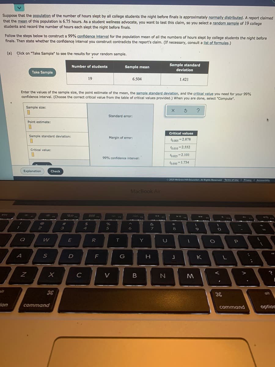 Suppose that the population of the number of hours slept by all college students the night before finals is approximately normally distributed. A report claimed
that the mean of this population is 6.75 hours. As a student wellness advocate, you want to test this claim, so you select a random sample of 19 college
students and record the number of hours each slept the night before finals.
Follow the steps below to construct a 99% confidence interval for the population mean of all the numbers of hours slept by college students the night before
finals. Then state whether the confidence interval you construct contradicts the report's claim. (If necessary, consult a list of formulas.)
(a) Click on "Take Sample" to see the results for your random sample.
Number of students
Sample mean
Sample standard
deviation
Take Sample
19
6.504
1.421
Enter the values of the sample size, the point estimate of the mean, the sample standard deviation, and the critical value you need for your 99%
confidence interval. (Choose the correct critical value from the table of critical values provided.) When you are done, select "Compute".
Sample size:
Standard error:
Point estimate:
Critical values
Sample standard deviation:
Margin of error:
0.00s -2.878
0.010-2.552
Critical value:
0.025 -2.101
99% confidence interval:
f0.050-1.734
Explanation
Check
02021 McGraw Hill Education. All Rights Reserved Terms of Use
Privacy Accessibilty
MacBook Air
esc
**
888 .
%23
$
&
**
3
4
5
7.
8.
9.
Q
R
Y
U
P
F
H
J
K
C
V
alt
alt
ion
command
command
optioc
V
