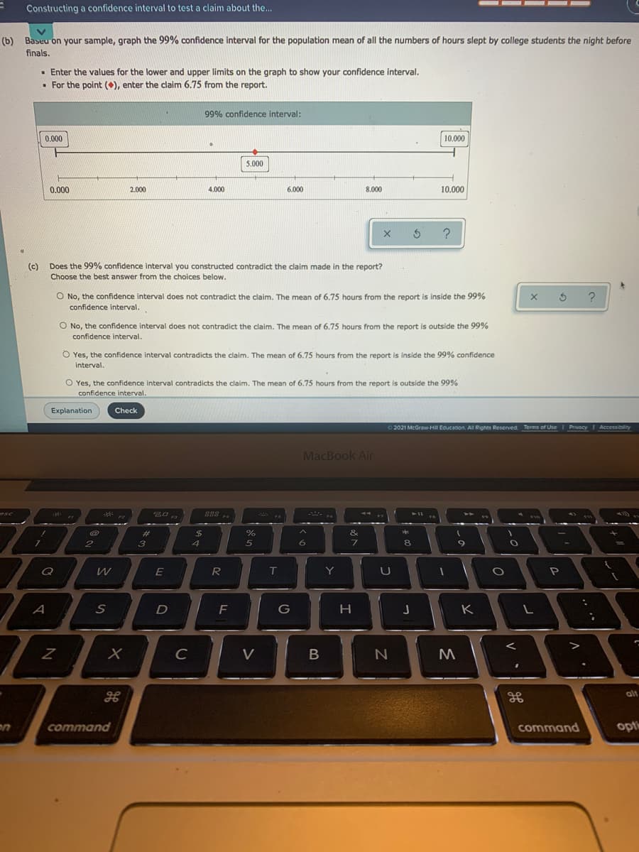 - -- -
Constructing a confidence interval to test a claim about the..
(b) Baseu on your sample, graph the 99% confidence interval for the population mean of all the numbers of hours slept by college students the night before
finals.
• Enter the values for the lower and upper limits on the graph to show your confidence interval.
• For the point (), enter the claim 6.75 from the report.
99% confidence interval:
0.000
10.000
5.000
0.000
2.000
4.000
6.000
8.000
10.000
(c) Does the 99% confidence interval you constructed contradict the claim made in the report?
Choose the best answer from the choices below.
O No, the confidence interval does not contradict the claim. The mean of 6.75 hours from the report is inside the 99%
confidence interval.
O No, the confidence interval does not contradict the claim. The mean of 6.75 hours from the report is outside the 99%
confidence interval.
O Yes, the confidence interval contradicts the claim. The mean of 6.75 hours from the report is inside the 99% confidence
interval.
O Yes, the confidence interval contradicts the claim. The mean of 6.75 hours from the report
confidence interval.
outside the 99%
Explanation
Check
62021 McGraw HI Education. All Rights Reserved Terms of UseI PrivacyI Accessibility
MacBook Air
esc
888 a
F7
%23
2$
&
*
5
6
8
9
W
E
R
T
Y
U
P
F
J K
C
M
alt
command
command
opt
B.
