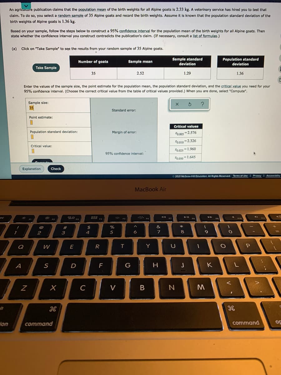 An agricuiture publication daims that the population mean of the birth weights for all Alpine goats is 2.33 kg. A veterinary service has hired you to test that
claim. To do so, you select a random sample of 35 Alpine goats and record the birth weights. Assume it is known that the population standard deviation of the
birth weights of Alpine goats is 1.36 kg.
Based on your sample, follow the steps below to construct a 95% confidence interval for the population mean of the birth weights for all Alpine goats. Then
state whether the confidence interval you construct contradicts the publication's claim. (If necessary, consult a list of formulas.)
(a)
Click on "Take Sample" to see the results from your random sample of 35 Alpine goats.
Sample standard
Population standard
Number of goats
Sample mean
deviation
deviation
Take Sample
35
2,52
1,29
1.36
Enter the values of the sample size, the point estimate for the population mean, the population standard deviation, and the critical value you need for your
95% confidence interval. (Choose the correct critical value from the table of critical values provided.) When you are done, select "Compute".
Sample size:
35
Standard error:
Point estimate:
Critical values
Population standard deviation:
Margin
error:
20.005 -2.576
F0.010-2.326
Critical value:
F0.025 -1.960
95% confidence interval:
F0.os0-1.645
Explanation
Check
2021 McGraw HlI Education. All Rights Reserved Terms of Use I Privacy
Accessibilty
MacBook Air
EN
FI
2#
$
%
&
3
4
5
6
8
9
Q
E
R
Y
A
D
F
G
K
C
V
ion
command
command
op
