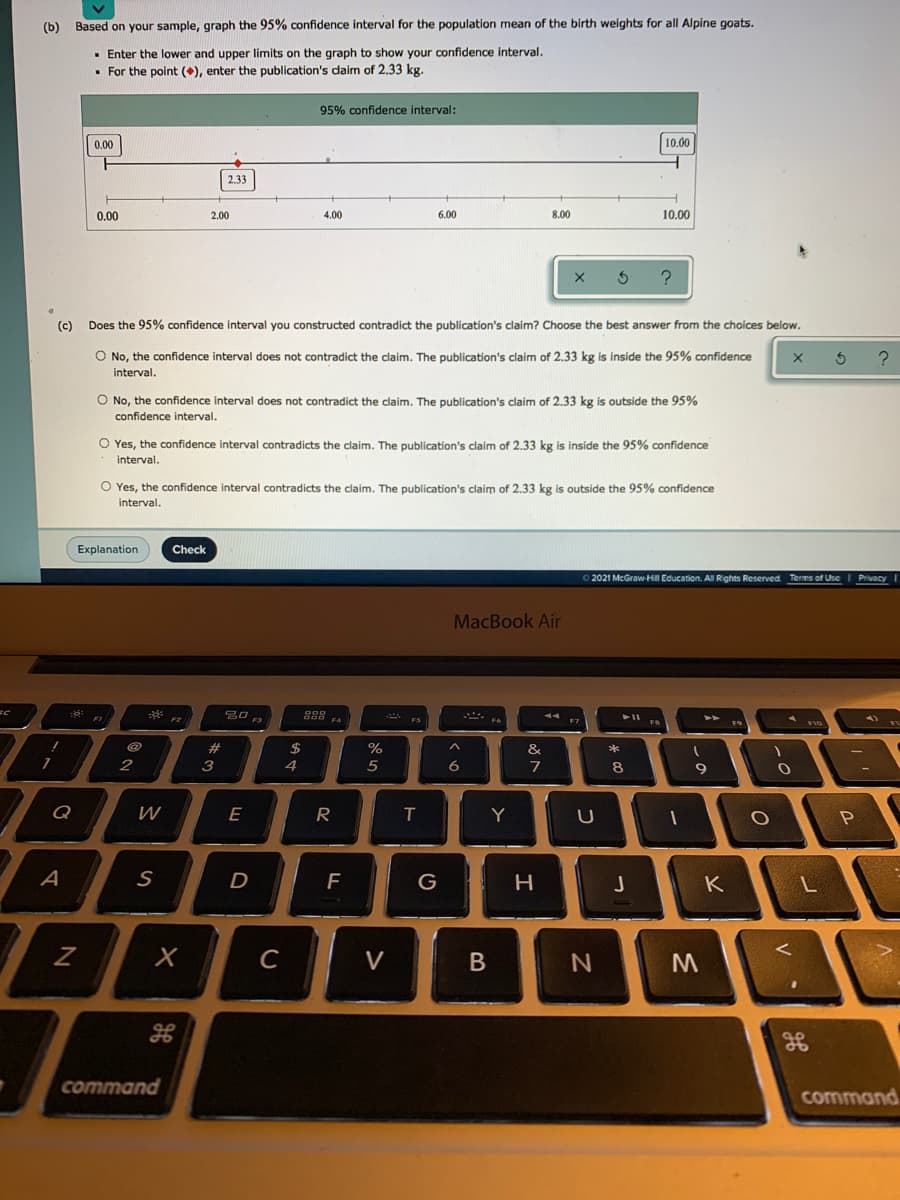 (b)
Based on your sample, graph the 95% confidence interval for the population mean of the birth weights for all Alpine goats.
· Enter the lower and upper limits on the graph to show your confidence interval.
• For the point (), enter the publication's daim of 2.33 kg.
95% confidence interval:
0.00
10.00
2.33
0.00
2.00
4.00
6.00
8.00
10.00
(c)
Does the 95% confidence interval you constructed contradict the publication's claim? Choose the best answer from the choices below.
O No, the confidence interval does not contradict the claim. The publication's claim of 2.33 kg is inside the 95% confidence
interval.
O No, the confidence interval does not contradict the claim. The publication's claim of 2.33 kg is outside the 95%
confidence interval.
O Yes, the confidence interval contradicts the claim. The publication's claim of 2.33 kg is inside the 95% confidence
interval.
O Yes, the confidence interval contradicts the claim. The publication's claim of 2.33 kg is outside the 95% confidence
interval.
Explanation
Check
O 2021 McGraw-Hill Education. Al Rights Reserved Terms of Use
Privacy
MacBook Air
288
F4
#
%
&
3
7
8
9
Q
E
T
Y
D
G
K
C
V
command
command
