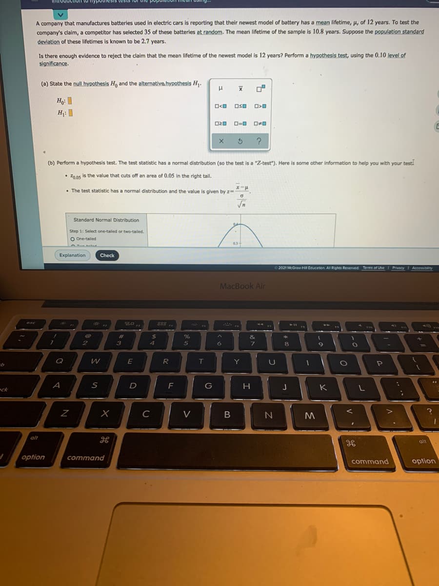 mưoduction to nypoun
A company that manufactures batteries used in electric cars is reporting that their newest model of battery has a mean lifetime, u, of 12 years. To test the
company's claim, a competitor has selected 35 of these batteries at random. The mean lifetime of the sample is 10.8 years. Suppose the population standard
deviation of these lifetimes is known to be 2.7 years.
Is there enough evidence to reject the claim that the mean lifetime of the newest model is 12 years? Perform a hypothesis test, using the 0.10 level of
significance.
(a) State the null hypothesis H, and the alternative. hypothesis H,.
Hg: I
OSO
H;: I
(b) Perform a hypothesis test. The test statistic has a normal distribution (so the test is a "Z-test"). Here is some other information to help you with your testi
• 20.05 is the value that cuts off an area of 0.05 in the right tail.
• The test statistic has a normal distribution and the value is given by z=-
Vn
Standard Normal Distribution
Step 1: Select one-tailed or two-tailed.
O One-tailed
03
Explanation
Check
2021 McGraw H Education. All Rights Reserved Terms of Use I Privacy I Accessibility
MacBook Air
esc
**
888 .
F3
FA
%23
%24
%
&
*
3
5
6
8
Q
E
T
Y
P
ck
A
D
F
G
H
K
C
V
alt
alt
option
command
command
option
