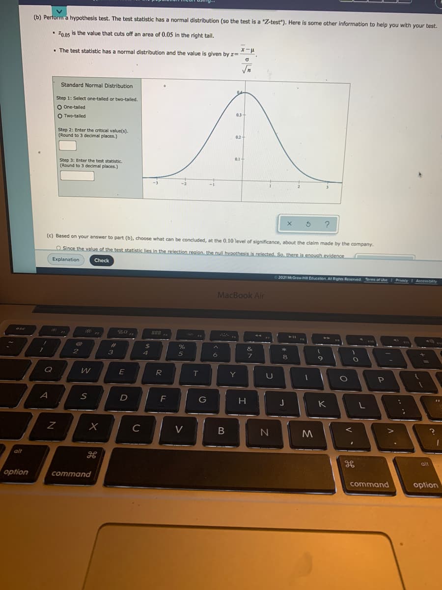 (b) Perform a hypothesis test. The test statistic has a normal distribution (so the test is a "Z-test"). Here is some other information to help you with your test.
Z0.05 is the value that cuts off an area of 0.05 in the right tail.
• The test statistic has a normal distribution and the value is given by z=-
1 – x
Standard Normal Distribution
04
Step 1: Select one-tailed or two-taled.
O One-tailed
0.3+
O Two-tailed
Step 2: Enter the critical value(s).
(Round to 3 decimal places.)
0.2+
0.1+
Step 3: Enter the test statistic.
(Round to 3 decimal places.)
?
(c) Based on your answer to part (b), choose what can be concluded, at the 0,10 level of significance, about the claim made by the company.
O Since the value of the test statistic lies in the reiection reaion, the nulLhvpothesis is refected. So. there is enouah evidence
Explanation
Check
2021 McGraw HI Education. Al Rights Reserved Terms of Use
PrivacyI Accessibility
MacBook Air
esc
F3
F4
F5
23
%24
&
3
4.
8
9.
Q
E
R
T
Y
P
D
H
K
C
V
B
M
alt
alt
option
command
command
option
V
