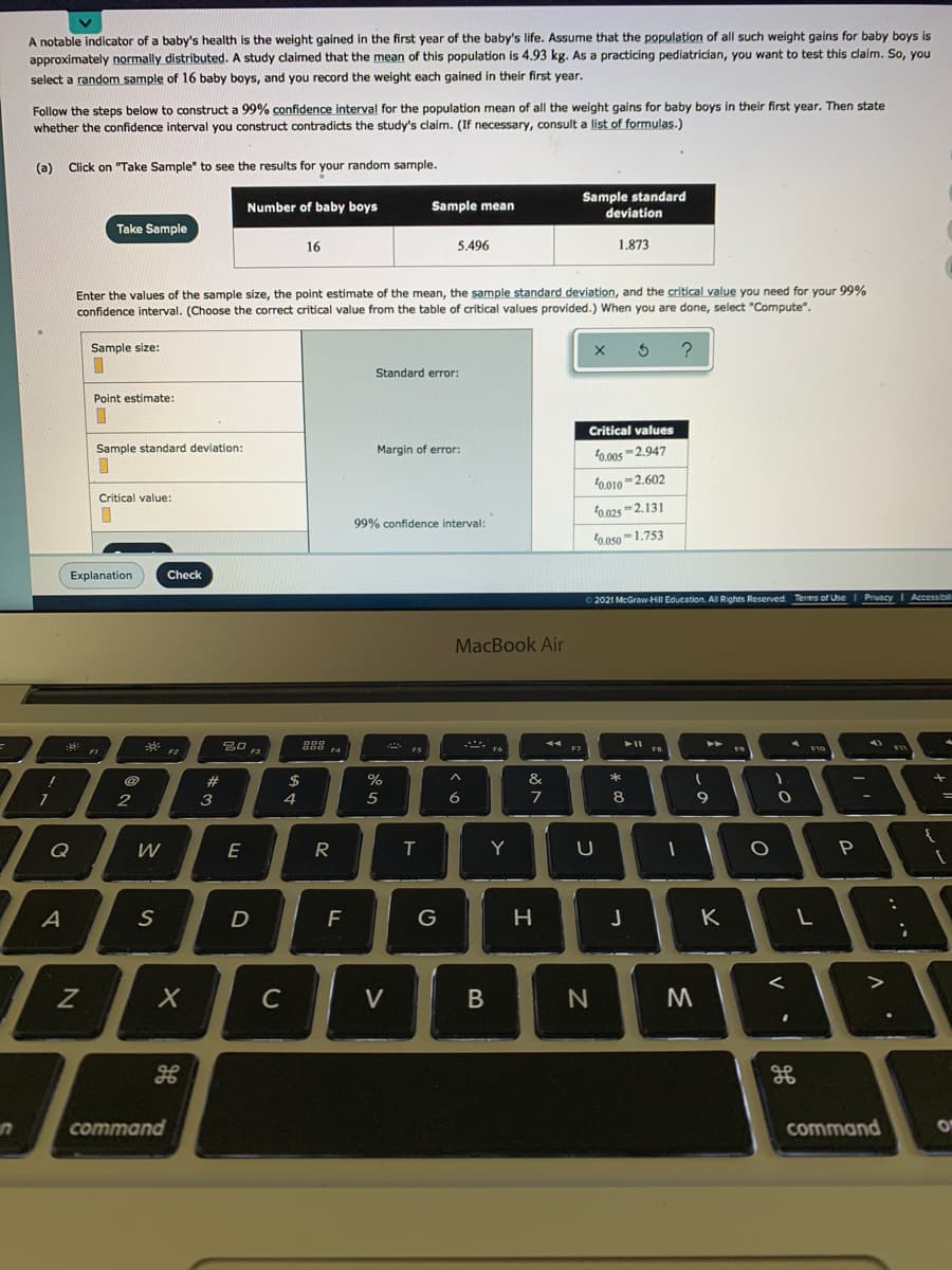 A notable indicator of a baby's health is the weight gained in the first year of the baby's life. Assume that the population of all such weight gains for baby boys is
approximately normally distributed. A study claimed that the mean of this population is 4.93 kg. As a practicing pediatrician, you want to test this claim. So, you
select a random sample of 16 baby boys, and you record the weight each gained in their first year.
Follow the steps below to construct a 99% confidence interval for the population mean of all the weight gains for baby boys in their first year. Then state
whether the confidence interval you construct contradicts the study's claim. (If necessary, consult a list of formulas.)
(a) Click on "Take Sample" to see the results for your random sample.
Sample standard
Number of baby boys
Sample mean
deviation
Take Sample
16
5.496
1.873
Enter the values of the sample size, the point estimate of the mean, the sample standard deviation, and the critical value you need for your 99%
confidence interval. (Choose the correct critical value from the table of critical values provided.) When you are done, select "Compute".
Sample size:
?
Standard error:
Point estimate:
Critical values
Sample standard deviation:
Margin of error:
0.00s -2.947
f0.010 -2.602
Critical value:
0.025 -2.131
99% confidence interval:
0.050 =1.753
Explanation
Check
© 2021 McGrawHill Education. AI Rights Reserved Terms of Use
PrivacyI Accessibil
MacBook Air
A FIo
23
%24
&
2
3
6.
7
Q
E
R
T
Y
A
F
G
H
K
C
V
command
command
