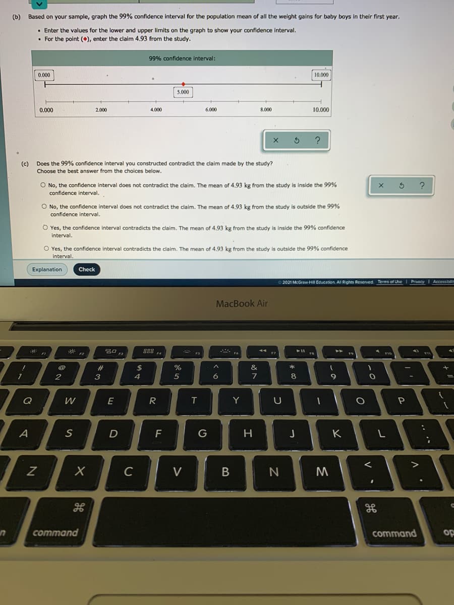 (b) Based on your sample, graph the 99% confidence interval for the population mean of all the weight gains for baby boys in their first year.
· Enter the values for the lower and upper limits on the graph to show your confidence interval.
• For the point (), enter the claim 4.93 from the study.
99% confidence interval:
0.000
10.000
5.000
0.000
2.000
4.000
6.000
8.000
10.000
(c) Does the 99% confidence interval you constructed contradict the claim made by the study?
Choose the best answer from the choices below.
O No, the confidence interval does not contradict the claim. The mean of 4.93 kg from the study is inside the 99%
confidence interval.
O No, the confidence interval does not contradict the claim. The mean of 4.93 kg from the study is outside the 99%
confidence interval.
O Yes, the confidence interval contradicts the claim. The mean of 4.93 kg from the study is inside the 99% confidence
interval.
O Yes, the confidence interval contradicts the claim. The mean of 4.93 kg from the study is outside the 99% confidence
interval.
Explanation
Check
2021 McGraw Hill Education. AlRights Reserved Terms of Use I PrivacyI Accessibil
MacBook Air
888 4
%23
2$
&
7
3
4
5
7
8
9
Q
W
E
Y
P
A
F
G
H
K
C
V
B
command
command
op
