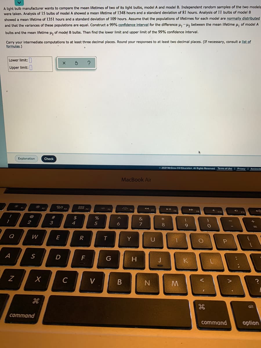 A light bulb manufacturer wants to compare the mean lifetimes of two of its light bulbs, model A and model B. Independent random samples of the two models
were taken. Analysis of 15 bulbs of model A showed a mean lifetime of 1348 hours and a standard deviation of 81 hours. Analysis of 11 bulbs of model B
showed a mean lifetime of 1351 hours and a standard deviation of 109 hours. Assume that the populations of lifetimes for each model are normally distributed
and that the variances of these populations are equal. Construct a 99% confidence interval for the difference H-, between the mean lifetime u, of model A
bulbs and the mean lifetime u, of model B bulbs. Then find the lower limit and upper limit of the 99% confidence interval,
Carry your intermediate computations to at least three decimal places. Round your responses to at least two decimal places. (If necessary, consult a list of
formulas.)
Lower limit:
Upper limit:
Explanation
Check
2021 McGraw-Hill Education. Al Rights Reserved Terms of Use
Privacy I Accessibl
MacBook Air
888 4
FS
F2
F3
@
23
2$
%
&
2
3
4
5
8
9
Q
W
R
Y
S
D
F
H.
K
C
V
B
alt
command
command
option
V
