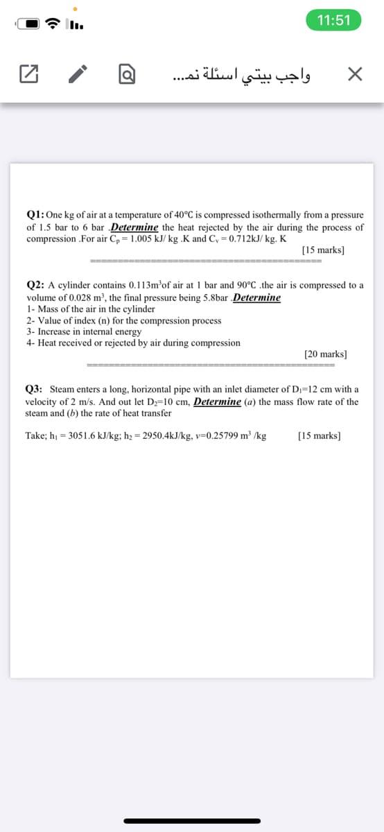 11:51
واجب بيتي اسئلة نم. . .
Q1:One kg of air at a temperature of 40°C is compressed isothermally from a pressure
of 1.5 bar to 6 bar Determine the heat rejected by the air during the process of
compression .For air C, = 1.005 kJ/ kg .K and C, = 0.712kJ/ kg. K
[15 marks]
Q2: A cylinder contains 0.113m’of air at 1 bar and 90°C .the air is compressed to a
volume of 0.028 m³, the final pressure being 5.8bar Determine
1- Mass of the air in the cylinder
2- Value
3- Increase in internal energy
4- Heat received or rejected by air during compression
index (n)
the compression process
[20 marks]
Q3: Steam enters a long, horizontal pipe with an inlet diameter of D=12 cm with a
velocity of 2 m/s. And out let D2=10 cm, Determine (a) the mass flow rate of the
steam and (b) the rate of heat transfer
Take; hị = 3051.6 kJ/kg; h2 = 2950.4kJ/kg, v=0.25799 m³ /kg
[15 marks]
