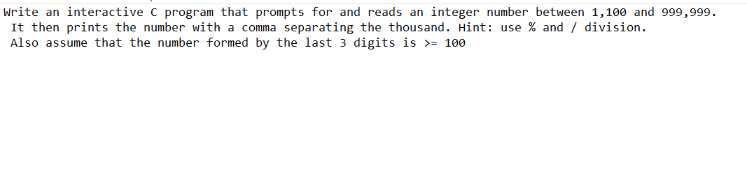 Write an interactive C program that prompts for and reads an integer number between 1,100 and 999,999.
It then prints the number with a comma separating the thousand. Hint: use % and / division.
Also assume that the number formed by the last 3 digits is >= 100