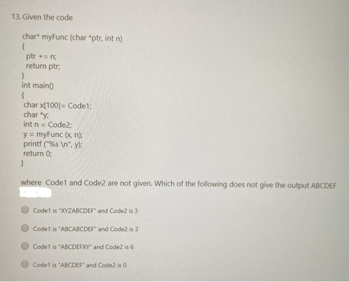 13. Given the code
char* myFunc (char *ptr, int n)
{
ptr += n;
return ptr;
}
int main()
{
char x[100] = Code1;
char *y.
int n = Code2;
y = myFunc (x, n);
printf ("%s\n", y);
return 0;
}
where Code1 and Code2 are not given. Which of the following does not give the output ABCDEF
Code1 is "XYZABCDEF" and Code2 is 3
Code1 is "ABCABCDEF" and Code2 is 3
Code1 is "ABCDEFXY" and Code2 is 6
Code1 is "ABCDEF" and Code2 is 0