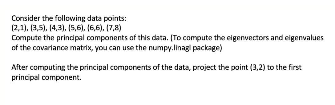 Consider the following data points:
(2,1), (3,5), (4,3), (5,6), (6,6), (7,8)
Compute the principal components of this data. (To compute the eigenvectors and eigenvalues
of the covariance matrix, you can use the numpy.linagl package)
After computing the principal components of the data, project the point (3,2) to the first
principal component.