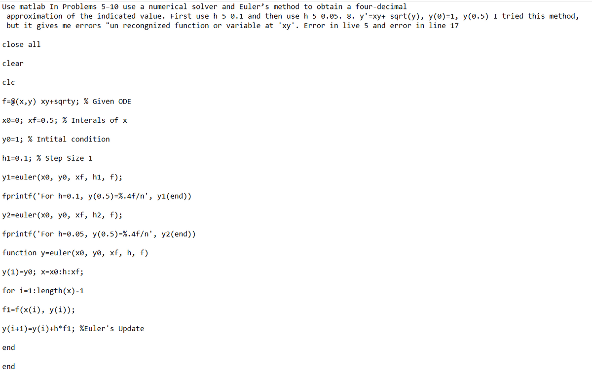 Use matlab In Problems 5-10 use a numerical solver and Euler's method to obtain a four-decimal
approximation of the indicated value. First use h 5 0.1 and then use h 5 0.05. 8. y'=xy+ sqrt(y), y(0)=1, y(0.5) I tried this method,
but it gives me errors "un recongnized function or variable at 'xy'. Error in live 5 and error in line 17
close all
clear
clc
f=@(x,y) xy+sqrty; % Given ODE
x0=0; xf=0.5; % Interals of x
y0=1; % Intital condition
h1-0.1; % Step Size 1
y1=euler (x0, yo, xf, h¹, f);
fprintf('For h=0.1, y(0.5) - %.4f/n', y1(end))
y2=euler (x0, yo, xf, h2, f);
fprintf('For h=0.05, y(0.5)=%.4f/n', y2(end))
function y=euler (x0, yo, xf, h, f)
y(1)=y0; x-x0:h:xf;
for i=1:length(x) -1
f1-f(x(i), y(i));
y(i+1)=y(i)+h*f1; %Euler's Update
end
end