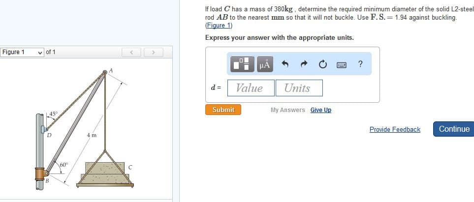 Figure 1
✓of 1
L45°
D
60°
4 m
A
If load C has a mass of 380kg, determine the required minimum diameter of the solid L2-steel
rod AB to the nearest mm so that it will not buckle. Use F. S.= 1.94 against buckling.
(Figure 1)
Express your answer with the appropriate units.
d =
Li μA
Value
Submit
Units
My Answers Give Up
?
Provide Feedback
Continue