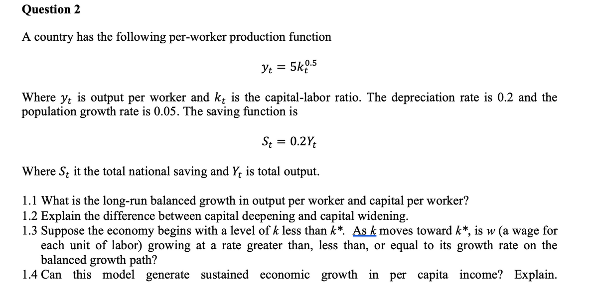 Question 2
A country has the following per-worker production function
Yt = 5k0.5
Where yt is output per worker and kt is the capital-labor ratio. The depreciation rate is 0.2 and the
population growth rate is 0.05. The saving function is
St = 0.2Yt
Where St it the total national saving and Yt is total output.
1.1 What is the long-run balanced growth in output per worker and capital per worker?
1.2 Explain the difference between capital deepening and capital widening.
1.3 Suppose the economy begins with a level of k less than k*. As k moves toward k*, is w (a wage for
each unit of labor) growing at a rate greater than, less than, or equal to its growth rate on the
balanced growth path?
1.4 Can this model generate sustained economic growth in per capita
income? Explain.