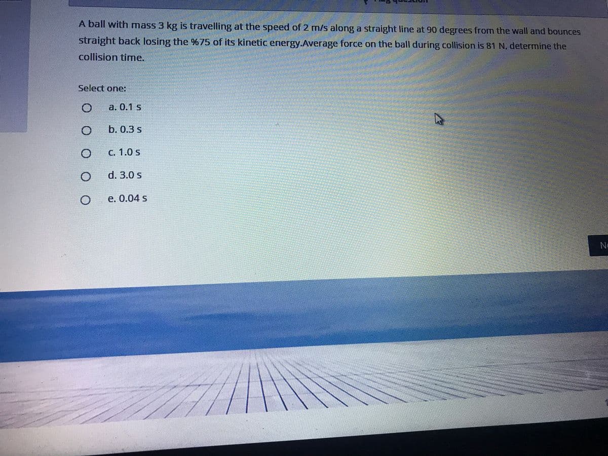 A ball with mass 3 kg is travelling at the speed of 2 m/s along a straight line at 90 degrees from the wall and bounces
straight back losing the %75 of its kinetic energy.Average force on the ball during collision is 81 N, determine the
collision time.
Select one:
a. 0.1 s
b. 0.3 s
C. 1.0 s
d. 3.0 s
e. 0.04 s
