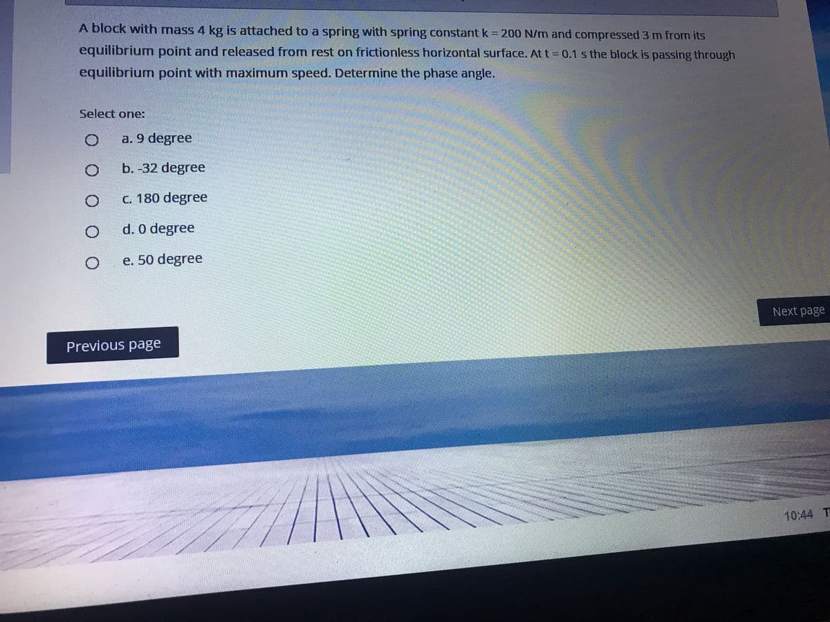 A block with mass 4 kg is attached to a spring with spring constant k = 200 N/m and compressed 3 m from its
equilibrium point and released from rest on frictionless horizontal surface. At t 0.1 s the block is passing through
equilibrium point with maximum speed. Determine the phase angle.
Select one:
a. 9 degree
b. -32 degree
C. 180 degree
d. 0 degree
e. 50 degree
Next page
Previous page
10:44 T
